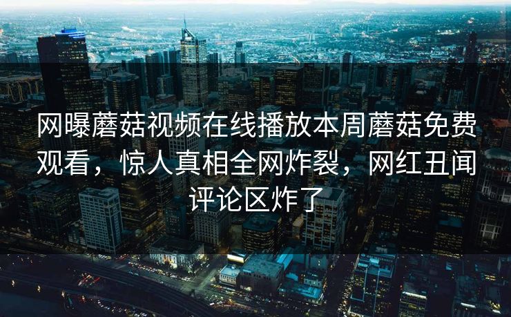网曝蘑菇视频在线播放本周蘑菇免费观看，惊人真相全网炸裂，网红丑闻评论区炸了