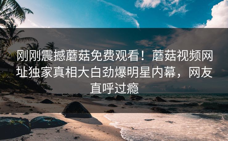 刚刚震撼蘑菇免费观看！蘑菇视频网址独家真相大白劲爆明星内幕，网友直呼过瘾