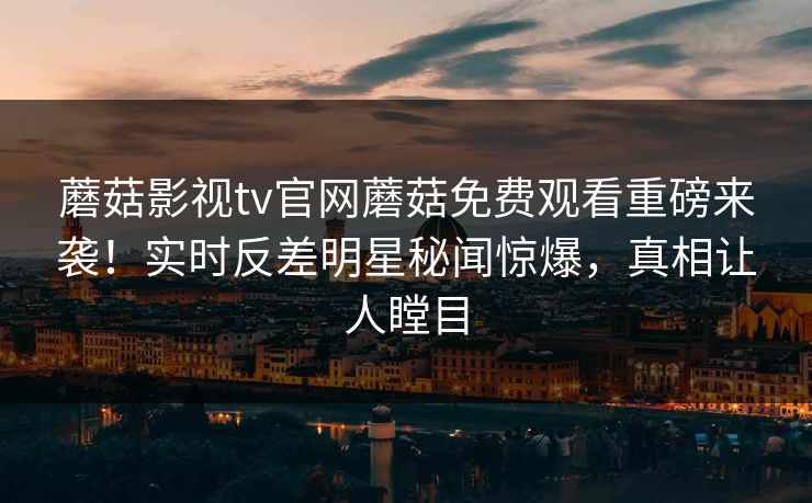 蘑菇影视tv官网蘑菇免费观看重磅来袭！实时反差明星秘闻惊爆，真相让人瞠目