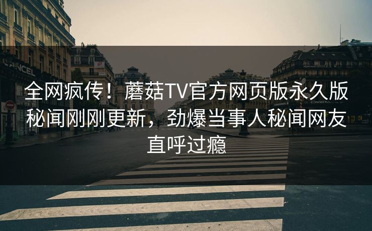 全网疯传！蘑菇TV官方网页版永久版秘闻刚刚更新，劲爆当事人秘闻网友直呼过瘾