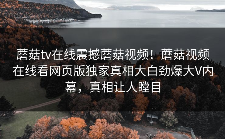 蘑菇tv在线震撼蘑菇视频！蘑菇视频在线看网页版独家真相大白劲爆大V内幕，真相让人瞠目