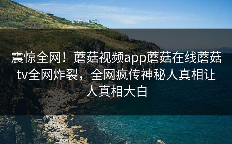 震惊全网！蘑菇视频app蘑菇在线蘑菇tv全网炸裂，全网疯传神秘人真相让人真相大白