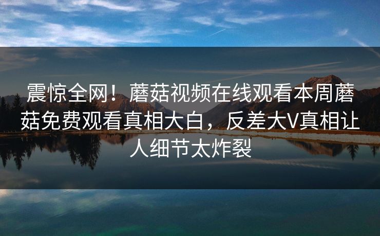 震惊全网！蘑菇视频在线观看本周蘑菇免费观看真相大白，反差大V真相让人细节太炸裂