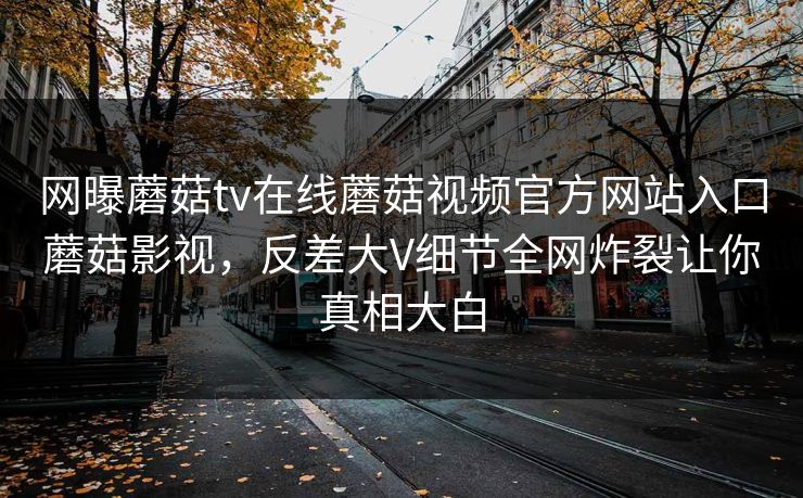 网曝蘑菇tv在线蘑菇视频官方网站入口蘑菇影视，反差大V细节全网炸裂让你真相大白