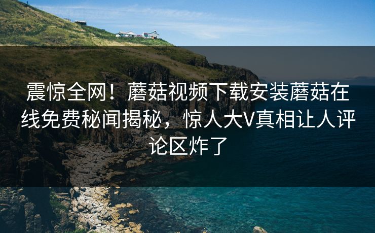 震惊全网！蘑菇视频下载安装蘑菇在线免费秘闻揭秘，惊人大V真相让人评论区炸了