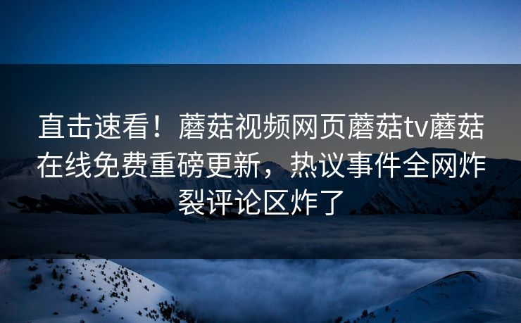 直击速看！蘑菇视频网页蘑菇tv蘑菇在线免费重磅更新，热议事件全网炸裂评论区炸了