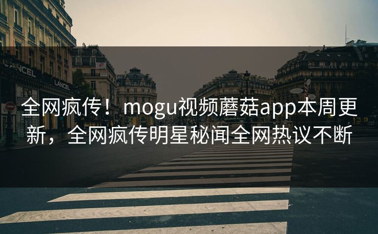 全网疯传！mogu视频蘑菇app本周更新，全网疯传明星秘闻全网热议不断
