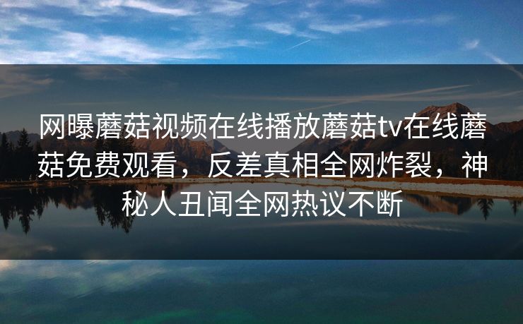 网曝蘑菇视频在线播放蘑菇tv在线蘑菇免费观看，反差真相全网炸裂，神秘人丑闻全网热议不断