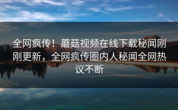 全网疯传！蘑菇视频在线下载秘闻刚刚更新，全网疯传圈内人秘闻全网热议不断