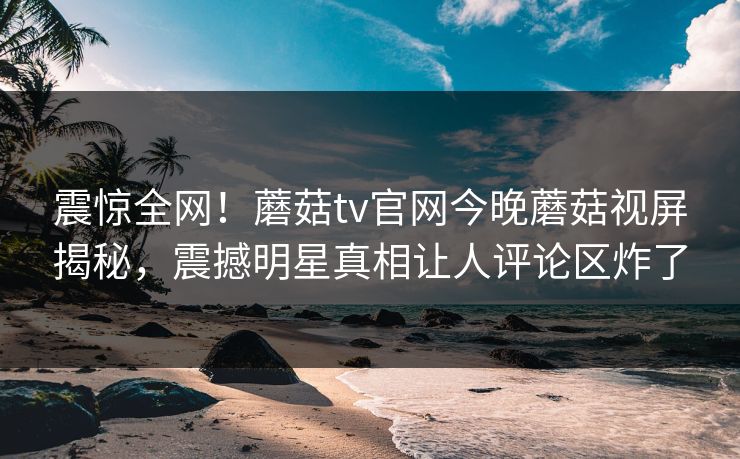 震惊全网！蘑菇tv官网今晚蘑菇视屏揭秘，震撼明星真相让人评论区炸了