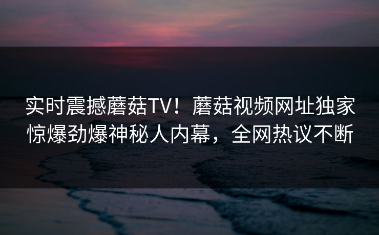 实时震撼蘑菇TV！蘑菇视频网址独家惊爆劲爆神秘人内幕，全网热议不断