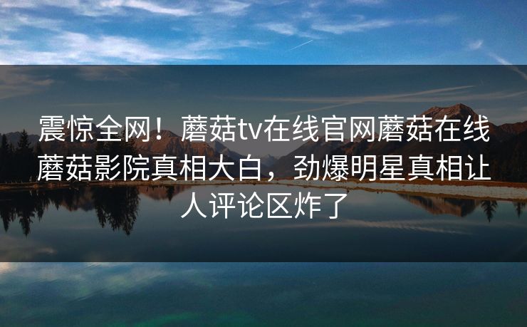 震惊全网！蘑菇tv在线官网蘑菇在线蘑菇影院真相大白，劲爆明星真相让人评论区炸了