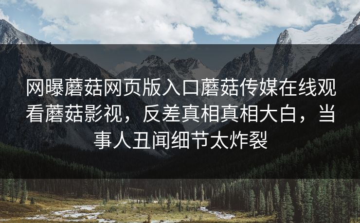 网曝蘑菇网页版入口蘑菇传媒在线观看蘑菇影视，反差真相真相大白，当事人丑闻细节太炸裂