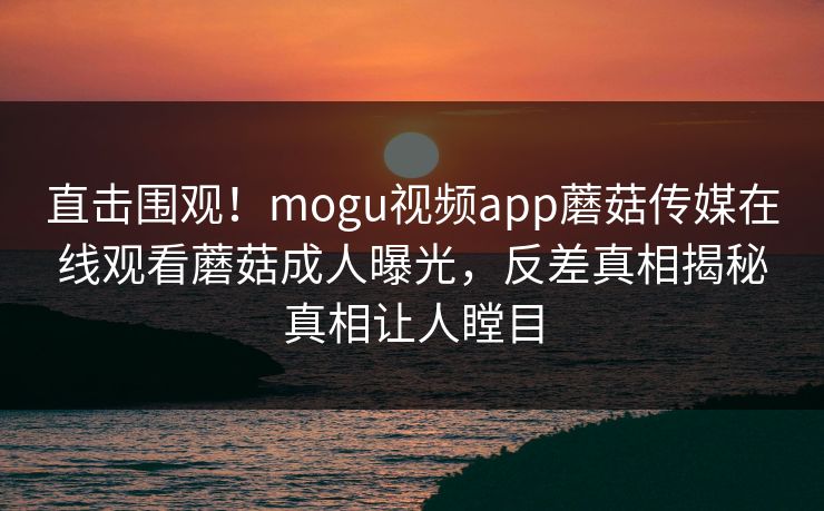 直击围观！mogu视频app蘑菇传媒在线观看蘑菇成人曝光，反差真相揭秘真相让人瞠目