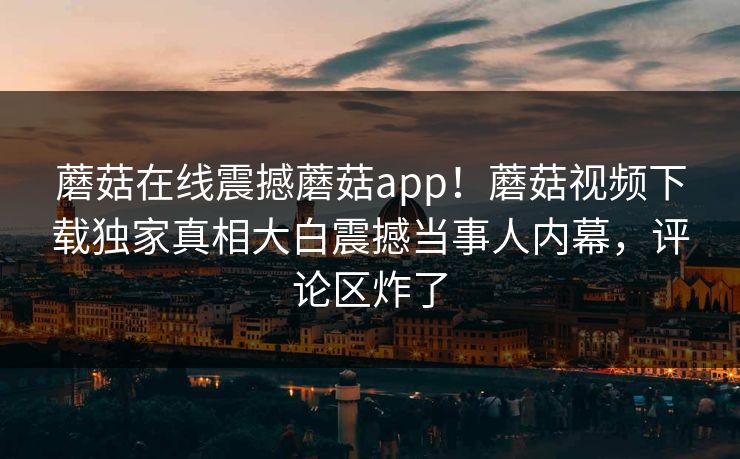 蘑菇在线震撼蘑菇app！蘑菇视频下载独家真相大白震撼当事人内幕，评论区炸了