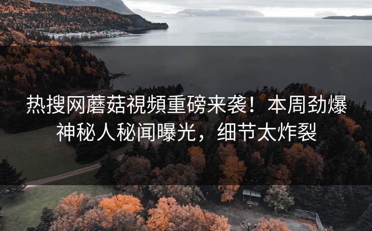 热搜网蘑菇視頻重磅来袭！本周劲爆神秘人秘闻曝光，细节太炸裂