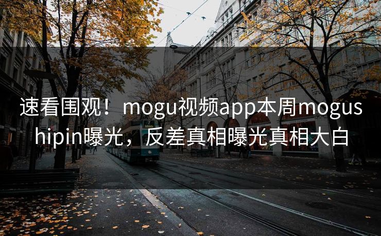 速看围观！mogu视频app本周mogushipin曝光，反差真相曝光真相大白