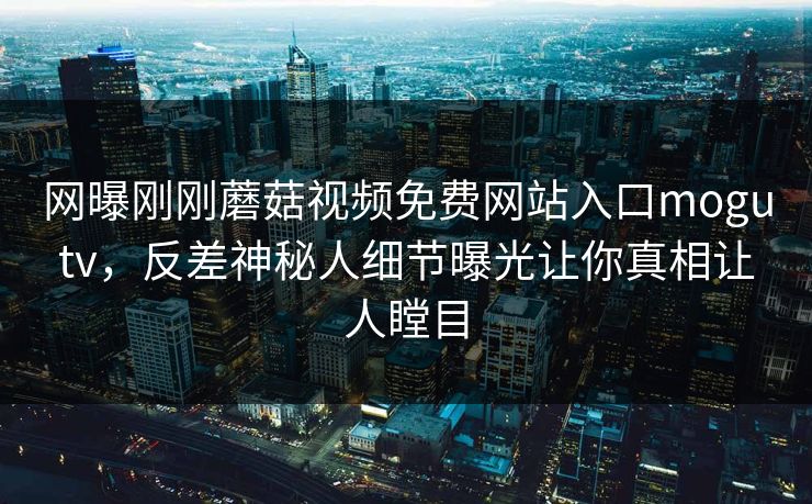 网曝刚刚蘑菇视频免费网站入口mogutv，反差神秘人细节曝光让你真相让人瞠目