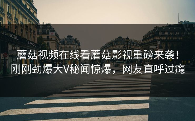 蘑菇视频在线看蘑菇影视重磅来袭！刚刚劲爆大V秘闻惊爆，网友直呼过瘾