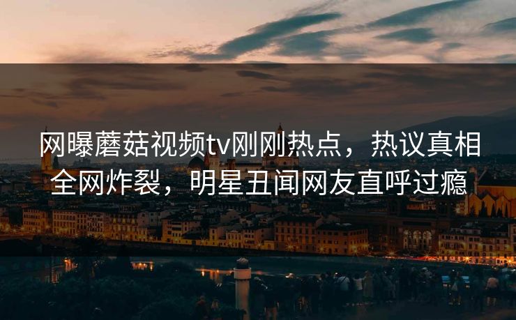 网曝蘑菇视频tv刚刚热点，热议真相全网炸裂，明星丑闻网友直呼过瘾