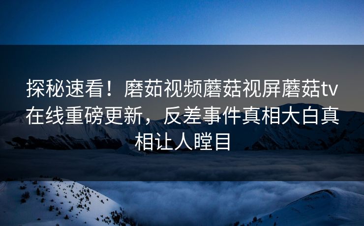 探秘速看！磨茹视频蘑菇视屏蘑菇tv在线重磅更新，反差事件真相大白真相让人瞠目