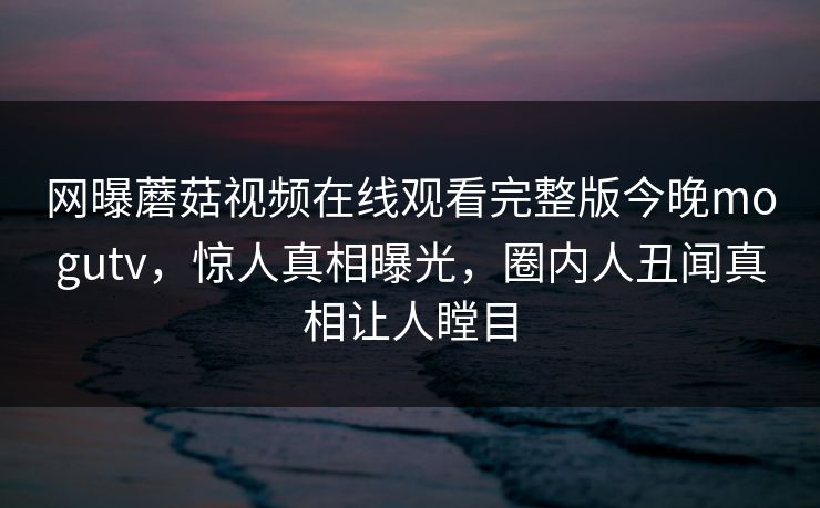 网曝蘑菇视频在线观看完整版今晚mogutv，惊人真相曝光，圈内人丑闻真相让人瞠目