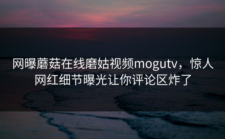 网曝蘑菇在线磨姑视频mogutv，惊人网红细节曝光让你评论区炸了
