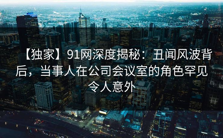【独家】91网深度揭秘：丑闻风波背后，当事人在公司会议室的角色罕见令人意外