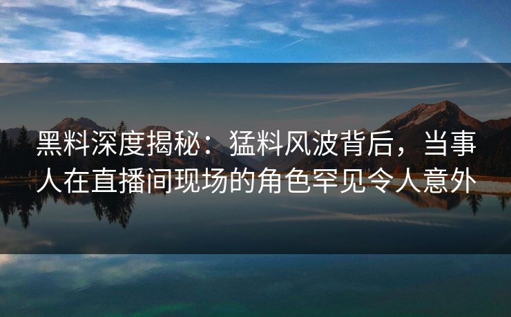 黑料深度揭秘：猛料风波背后，当事人在直播间现场的角色罕见令人意外