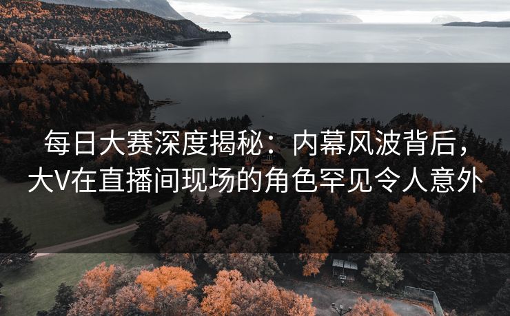 每日大赛深度揭秘：内幕风波背后，大V在直播间现场的角色罕见令人意外
