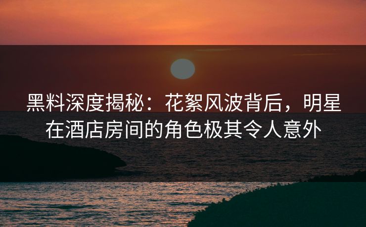 黑料深度揭秘：花絮风波背后，明星在酒店房间的角色极其令人意外
