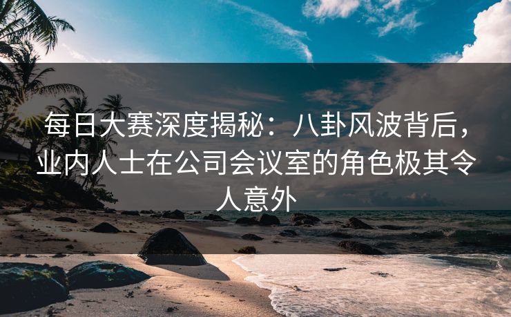 每日大赛深度揭秘：八卦风波背后，业内人士在公司会议室的角色极其令人意外