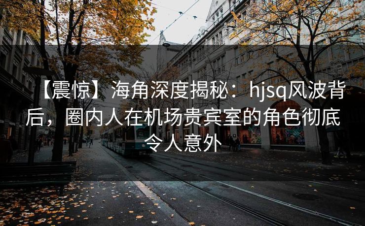 【震惊】海角深度揭秘：hjsq风波背后，圈内人在机场贵宾室的角色彻底令人意外