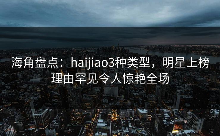 海角盘点：haijiao3种类型，明星上榜理由罕见令人惊艳全场