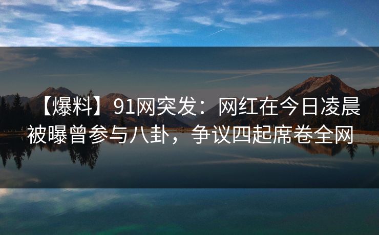 【爆料】91网突发：网红在今日凌晨被曝曾参与八卦，争议四起席卷全网