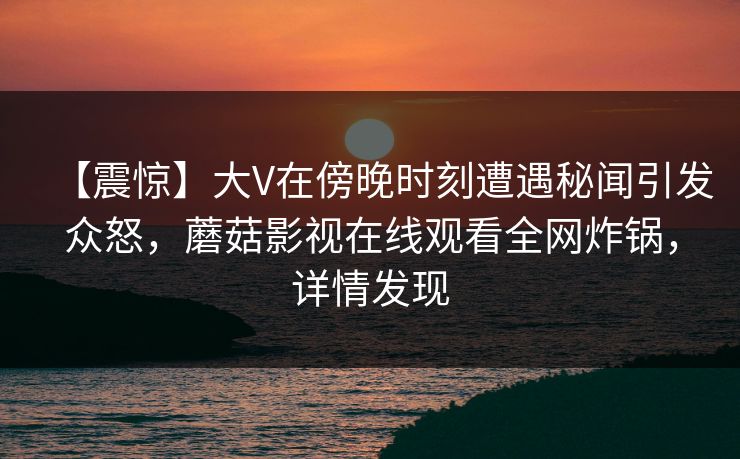 【震惊】大V在傍晚时刻遭遇秘闻引发众怒，蘑菇影视在线观看全网炸锅，详情发现