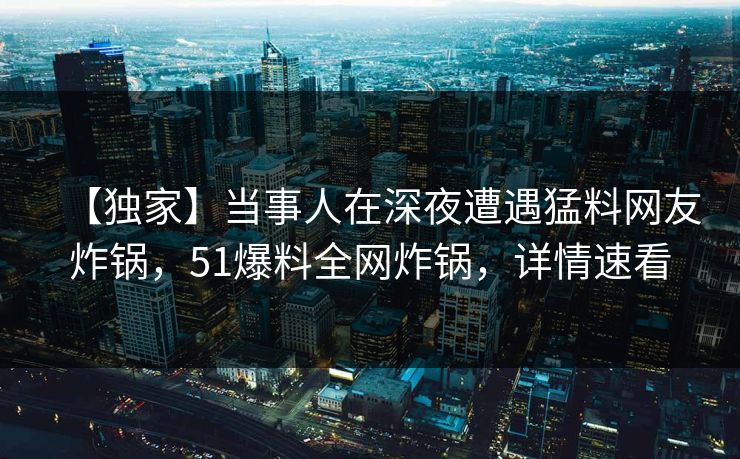 【独家】当事人在深夜遭遇猛料网友炸锅，51爆料全网炸锅，详情速看