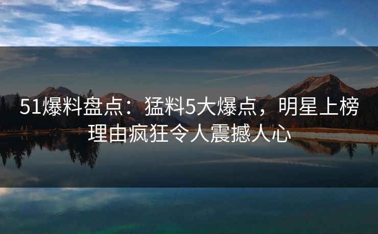 51爆料盘点：猛料5大爆点，明星上榜理由疯狂令人震撼人心