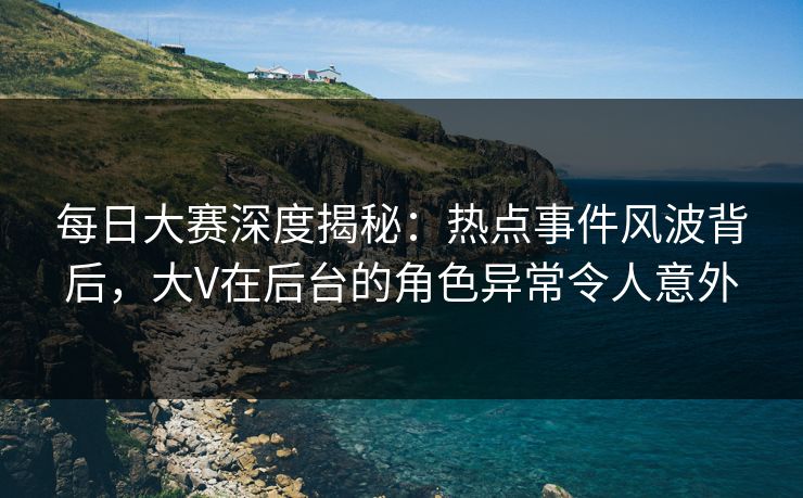 每日大赛深度揭秘：热点事件风波背后，大V在后台的角色异常令人意外