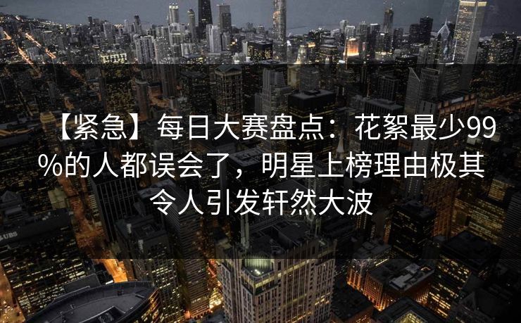 【紧急】每日大赛盘点：花絮最少99%的人都误会了，明星上榜理由极其令人引发轩然大波