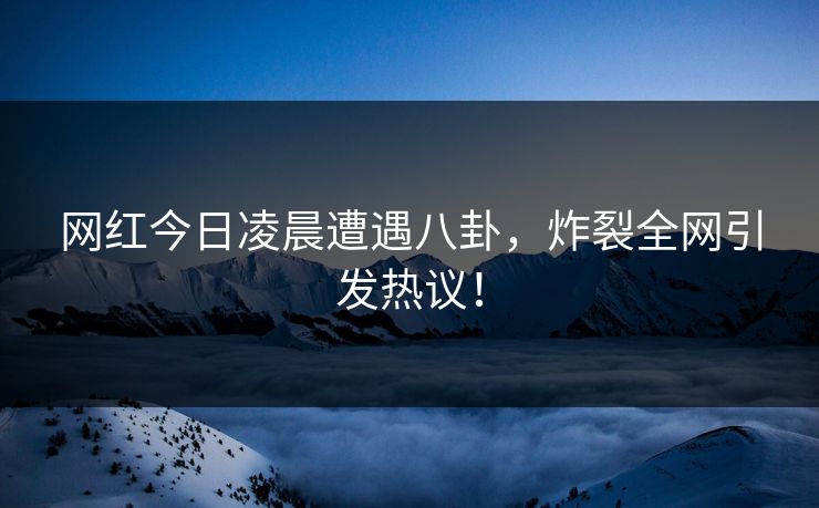 网红今日凌晨遭遇八卦，炸裂全网引发热议！
