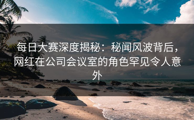 每日大赛深度揭秘：秘闻风波背后，网红在公司会议室的角色罕见令人意外