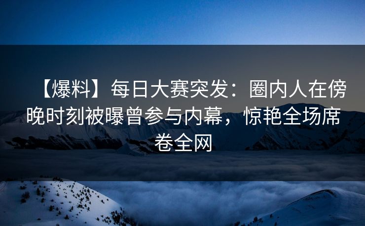 【爆料】每日大赛突发：圈内人在傍晚时刻被曝曾参与内幕，惊艳全场席卷全网