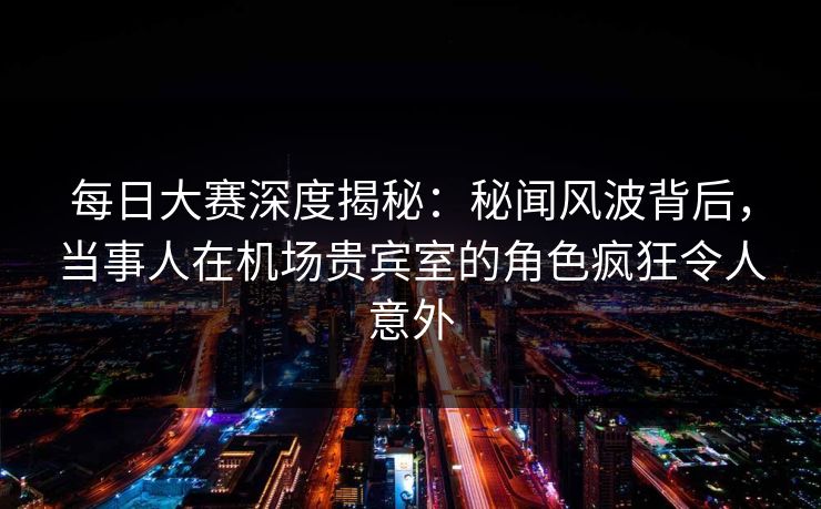 每日大赛深度揭秘：秘闻风波背后，当事人在机场贵宾室的角色疯狂令人意外