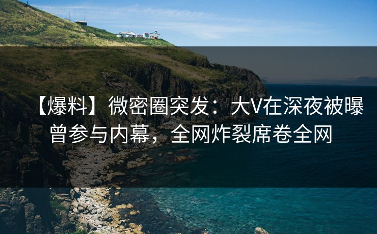 【爆料】微密圈突发：大V在深夜被曝曾参与内幕，全网炸裂席卷全网