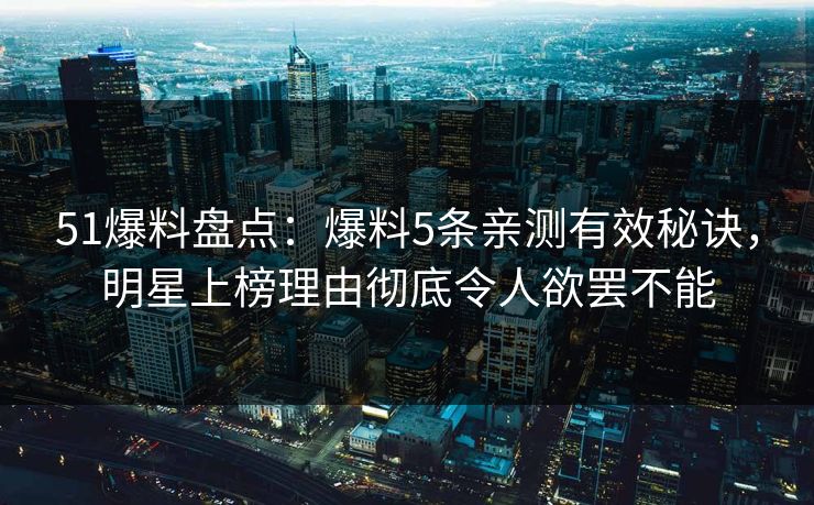 51爆料盘点：爆料5条亲测有效秘诀，明星上榜理由彻底令人欲罢不能