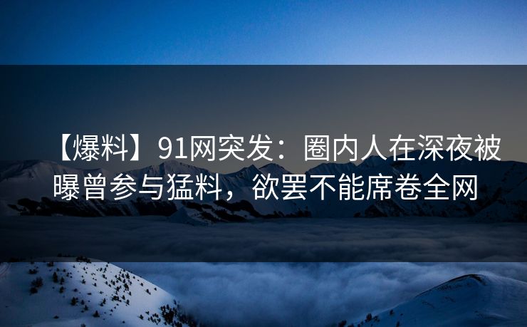 【爆料】91网突发：圈内人在深夜被曝曾参与猛料，欲罢不能席卷全网
