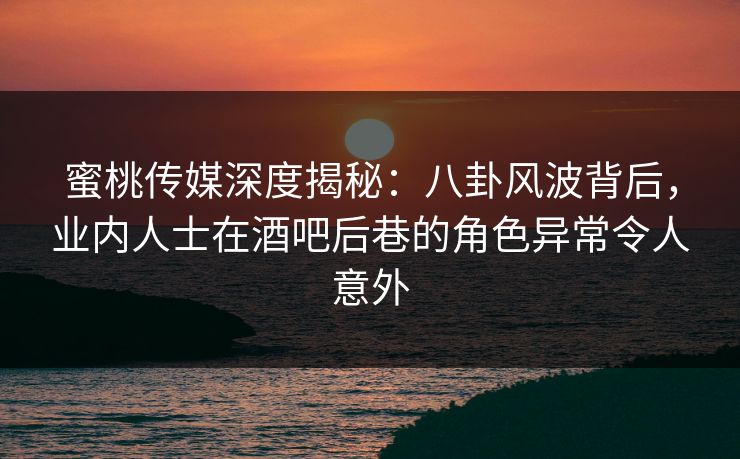 蜜桃传媒深度揭秘：八卦风波背后，业内人士在酒吧后巷的角色异常令人意外