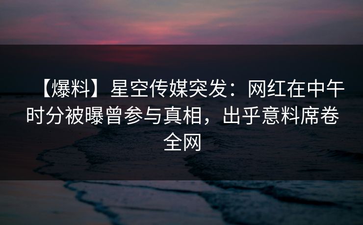 【爆料】星空传媒突发：网红在中午时分被曝曾参与真相，出乎意料席卷全网