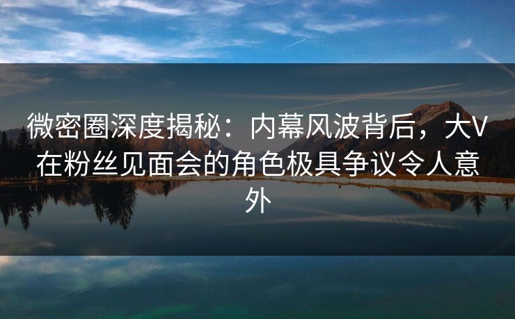 微密圈深度揭秘：内幕风波背后，大V在粉丝见面会的角色极具争议令人意外